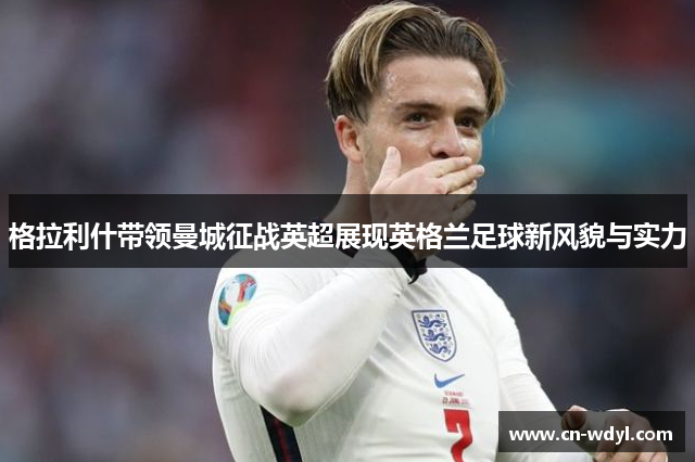 格拉利什带领曼城征战英超展现英格兰足球新风貌与实力 格拉利什带领曼城征战英超展现英格兰足球新风貌与实力