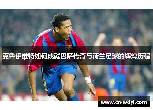 克鲁伊维特如何成就巴萨传奇与荷兰足球的辉煌历程 克鲁伊维特如何成就巴萨传奇与荷兰足球的辉煌历程