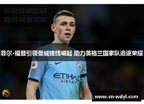 菲尔·福登引领曼城锋线崛起 助力英格兰国家队追逐荣耀 菲尔·福登引领曼城锋线崛起 助力英格兰国家队追逐荣耀