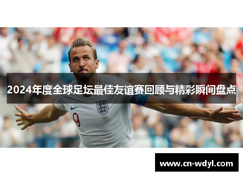 2024年度全球足坛最佳友谊赛回顾与精彩瞬间盘点