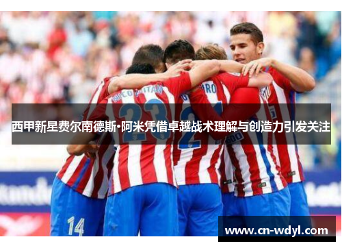 西甲新星费尔南德斯·阿米凭借卓越战术理解与创造力引发关注 西甲新星费尔南德斯·阿米凭借卓越战术理解与创造力引发关注