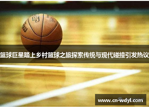 篮球巨星踏上乡村篮球之旅探索传统与现代碰撞引发热议 篮球巨星踏上乡村篮球之旅探索传统与现代碰撞引发热议