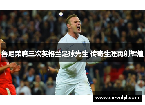 鲁尼荣膺三次英格兰足球先生 传奇生涯再创辉煌 鲁尼荣膺三次英格兰足球先生 传奇生涯再创辉煌
