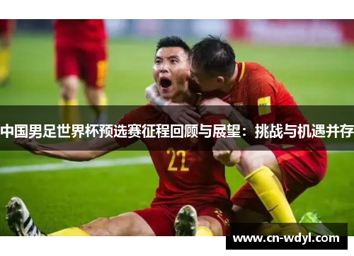 中国男足世界杯预选赛征程回顾与展望:挑战与机遇并存 中国男足世界杯预选赛征程回顾与展望:挑战与机遇并存