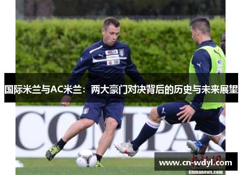 国际米兰与AC米兰:两大豪门对决背后的历史与未来展望 国际米兰与AC米兰:两大豪门对决背后的历史与未来展望