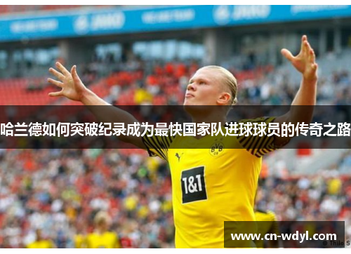 哈兰德如何突破纪录成为最快国家队进球球员的传奇之路 哈兰德如何突破纪录成为最快国家队进球球员的传奇之路