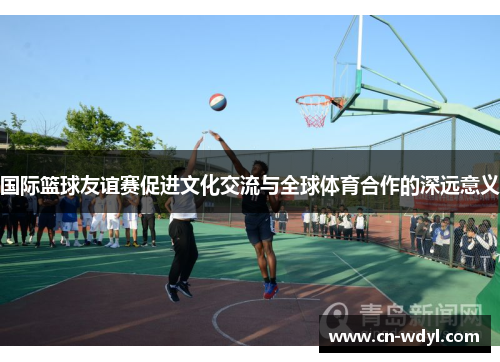 国际篮球友谊赛促进文化交流与全球体育合作的深远意义