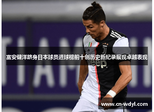 富安健洋跻身日本球员进球榜前十创历史新纪录展现卓越表现
