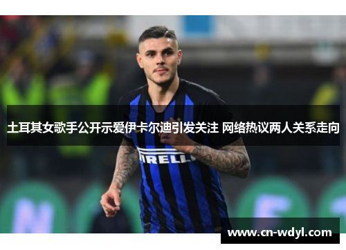 土耳其女歌手公开示爱伊卡尔迪引发关注 网络热议两人关系走向 土耳其女歌手公开示爱伊卡尔迪引发关注 网络热议两人关系走向