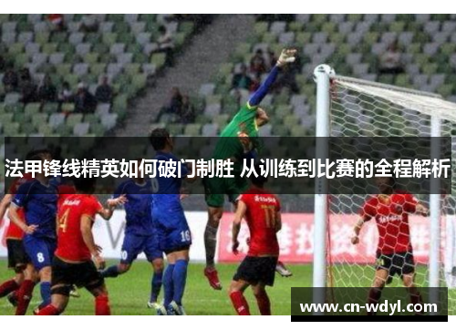 法甲锋线精英如何破门制胜 从训练到比赛的全程解析 法甲锋线精英如何破门制胜 从训练到比赛的全程解析