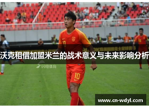 沃克租借加盟米兰的战术意义与未来影响分析 沃克租借加盟米兰的战术意义与未来影响分析