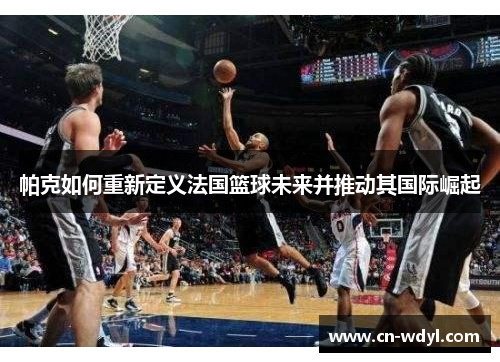 帕克如何重新定义法国篮球未来并推动其国际崛起 帕克如何重新定义法国篮球未来并推动其国际崛起