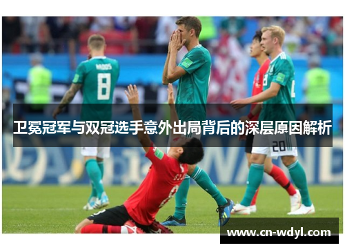 卫冕冠军与双冠选手意外出局背后的深层原因解析