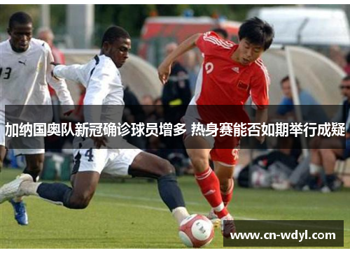 加纳国奥队新冠确诊球员增多 热身赛能否如期举行成疑 加纳国奥队新冠确诊球员增多 热身赛能否如期举行成疑