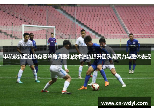 申花教练通过热身赛策略调整和战术演练提升团队凝聚力与整体表现 申花教练通过热身赛策略调整和战术演练提升团队凝聚力与整体表现