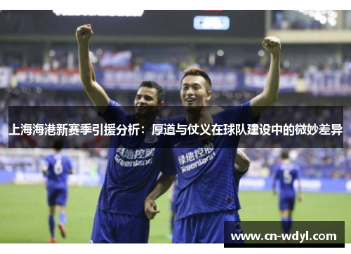 上海海港新赛季引援分析:厚道与仗义在球队建设中的微妙差异 上海海港新赛季引援分析:厚道与仗义在球队建设中的微妙差异