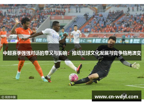 中超赛季强强对话的意义与影响:推动足球文化发展与竞争格局演变 中超赛季强强对话的意义与影响:推动足球文化发展与竞争格局演变