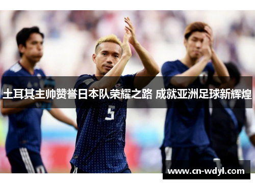 土耳其主帅赞誉日本队荣耀之路 成就亚洲足球新辉煌 土耳其主帅赞誉日本队荣耀之路 成就亚洲足球新辉煌