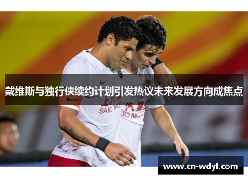 戴维斯与独行侠续约计划引发热议未来发展方向成焦点 戴维斯与独行侠续约计划引发热议未来发展方向成焦点