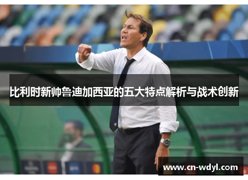 比利时新帅鲁迪加西亚的五大特点解析与战术创新 比利时新帅鲁迪加西亚的五大特点解析与战术创新