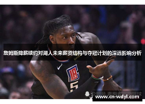 詹姆斯降薪续约对湖人未来薪资结构与夺冠计划的深远影响分析 詹姆斯降薪续约对湖人未来薪资结构与夺冠计划的深远影响分析