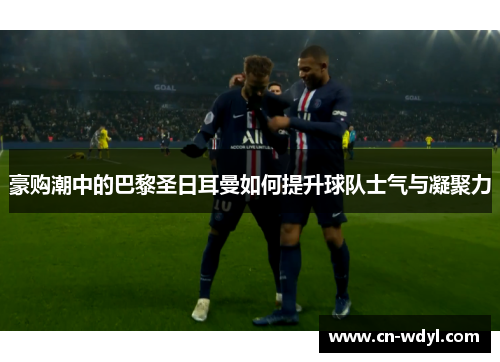 豪购潮中的巴黎圣日耳曼如何提升球队士气与凝聚力
