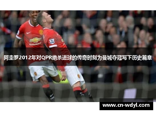 阿圭罗2012年对QPR绝杀进球的传奇时刻为曼城夺冠写下历史篇章 阿圭罗2012年对QPR绝杀进球的传奇时刻为曼城夺冠写下历史篇章
