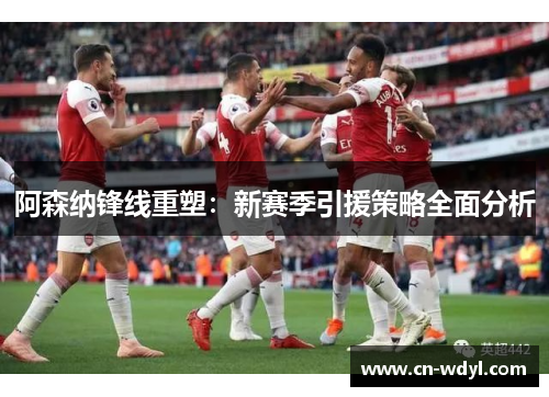 阿森纳锋线重塑:新赛季引援策略全面分析 阿森纳锋线重塑:新赛季引援策略全面分析