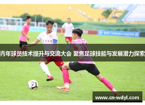 青年球员技术提升与交流大会 聚焦足球技能与发展潜力探索 青年球员技术提升与交流大会 聚焦足球技能与发展潜力探索