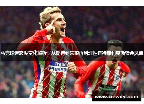 马竞球迷态度变化解析:从期待到失望再到理性看待菲利克斯转会风波 马竞球迷态度变化解析:从期待到失望再到理性看待菲利克斯转会风波