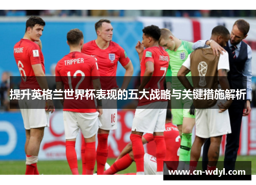 提升英格兰世界杯表现的五大战略与关键措施解析 提升英格兰世界杯表现的五大战略与关键措施解析