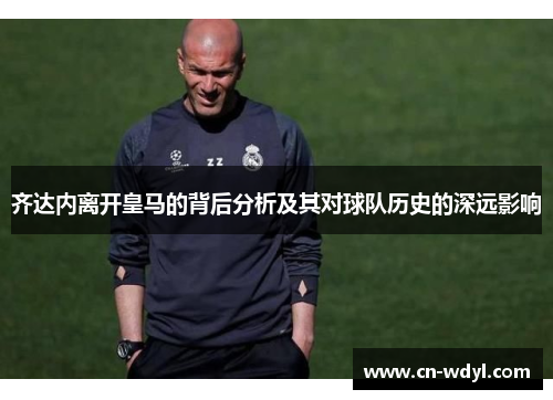 齐达内离开皇马的背后分析及其对球队历史的深远影响 齐达内离开皇马的背后分析及其对球队历史的深远影响