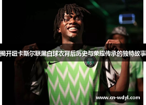 揭开纽卡斯尔联黑白球衣背后历史与荣耀传承的独特故事 揭开纽卡斯尔联黑白球衣背后历史与荣耀传承的独特故事