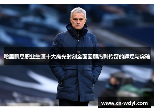 哈里凯恩职业生涯十大高光时刻全面回顾热刺传奇的辉煌与突破